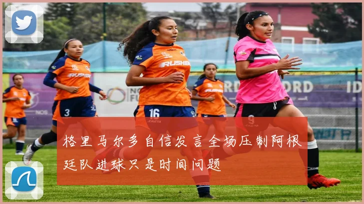 格里马尔多自信发言全场压制阿根廷队进球只是时间问题