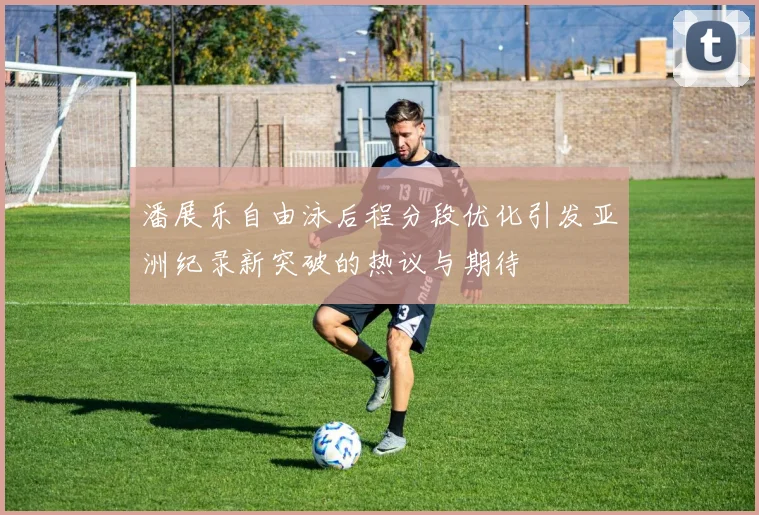 潘展乐自由泳后程分段优化引发亚洲纪录新突破的热议与期待