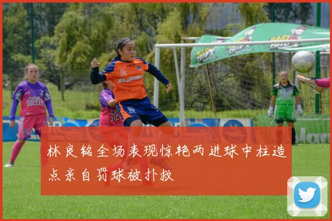 林良铭全场表现惊艳两进球中柱造点亲自罚球被扑救