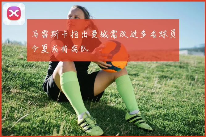马雷斯卡指出曼城需改进多名球员今夏或将离队