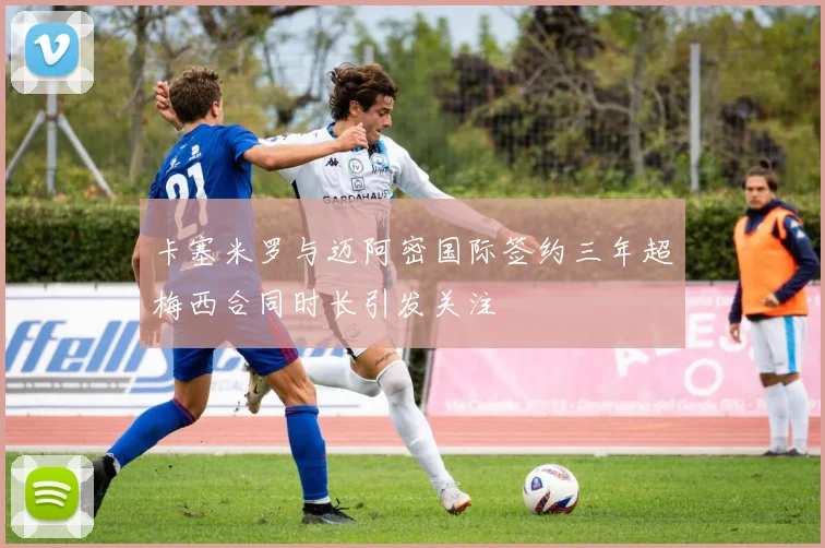 卡塞米罗与迈阿密国际签约三年超梅西合同时长引发关注