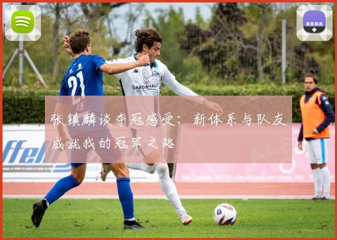 张镇麟谈夺冠感受：新体系与队友成就我的冠军之路