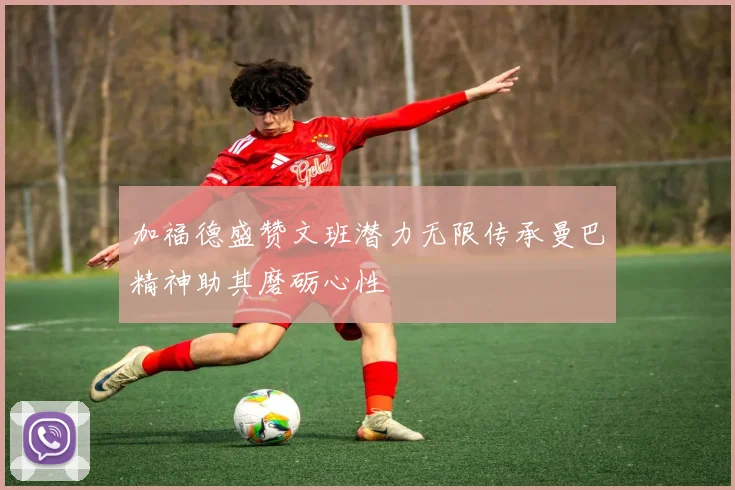 加福德盛赞文班潜力无限传承曼巴精神助其磨砺心性